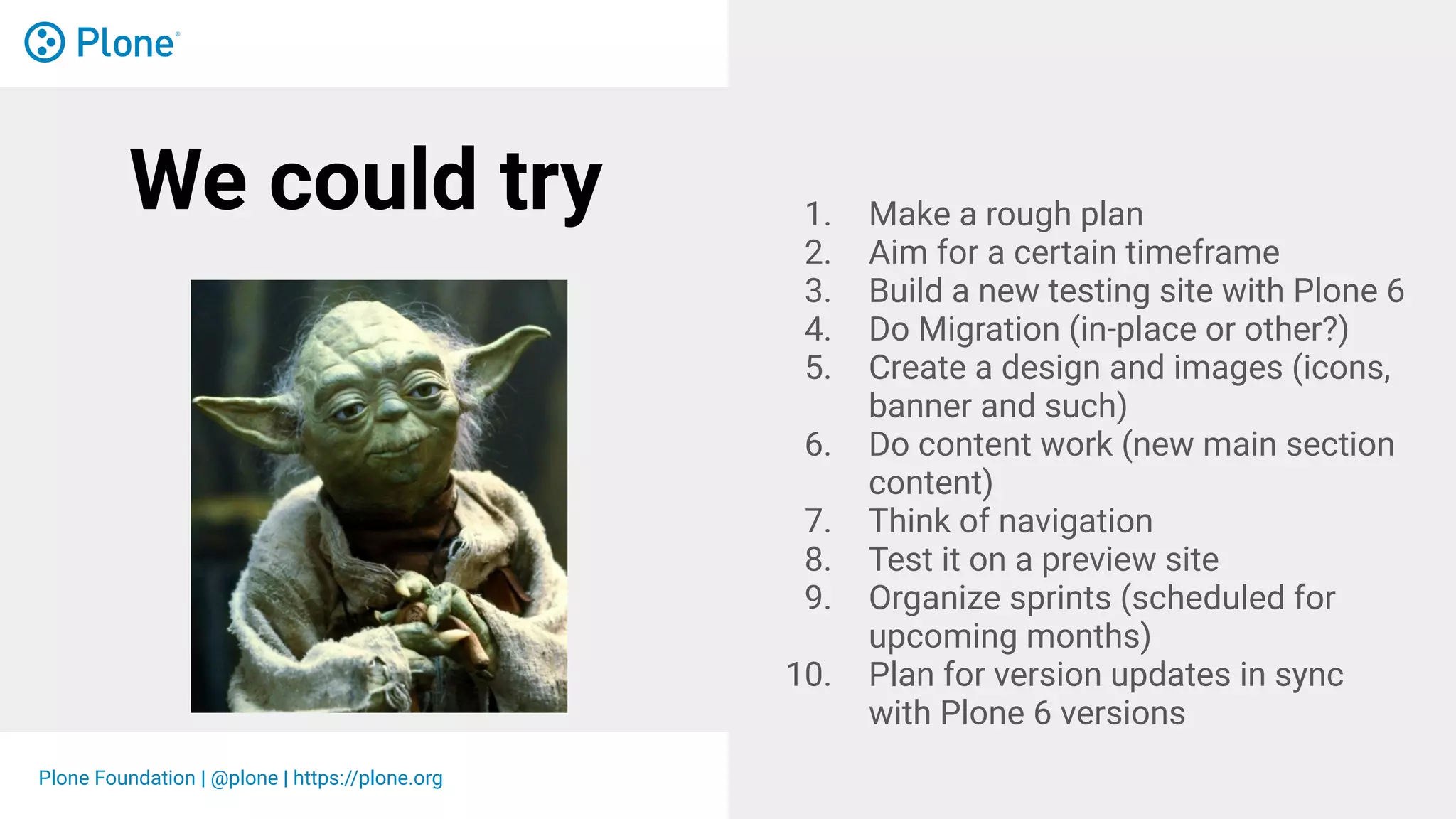 Plone Foundation | @plone | https://plone.org
We could try 1. Make a rough plan
2. Aim for a certain timeframe
3. Build a new testing site with Plone 6
4. Do Migration (in-place or other?)
5. Create a design and images (icons,
banner and such)
6. Do content work (new main section
content)
7. Think of navigation
8. Test it on a preview site
9. Organize sprints (scheduled for
upcoming months)
10. Plan for version updates in sync
with Plone 6 versions
 