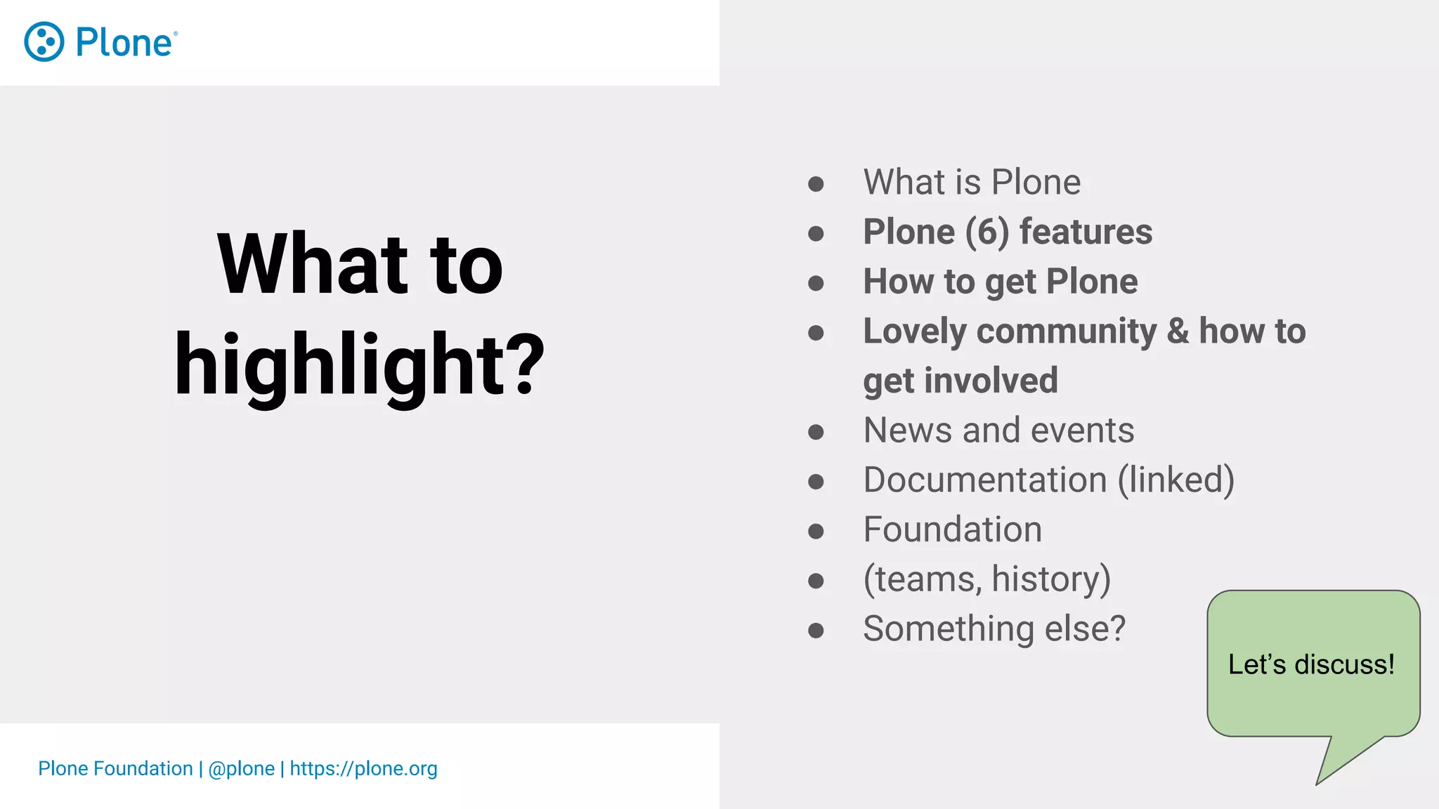 Plone Foundation | @plone | https://plone.org
What to
highlight?
● What is Plone
● Plone (6) features
● How to get Plone
● Lovely community & how to
get involved
● News and events
● Documentation (linked)
● Foundation
● (teams, history)
● Something else?
Let’s discuss!
 