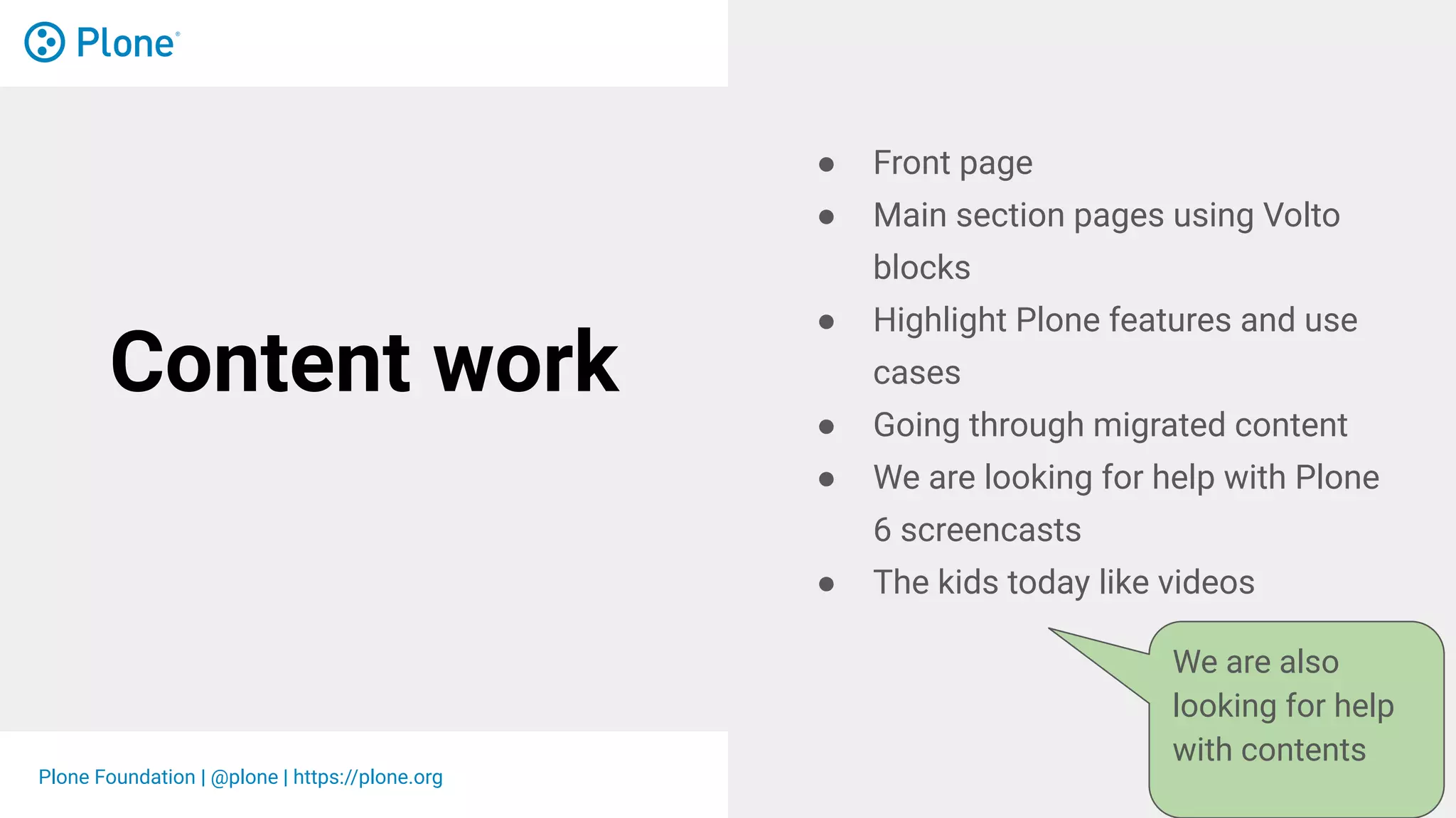 Plone Foundation | @plone | https://plone.org
Content work
● Front page
● Main section pages using Volto
blocks
● Highlight Plone features and use
cases
● Going through migrated content
● We are looking for help with Plone
6 screencasts
● The kids today like videos
We are also
looking for help
with contents
 