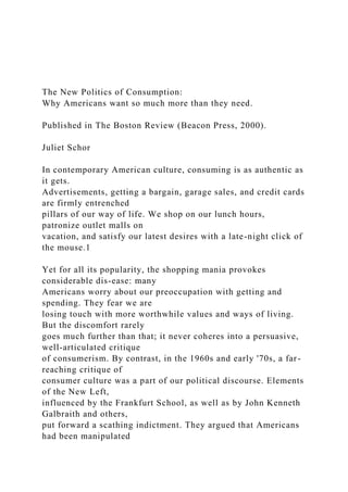 The New Politics of Consumption:
Why Americans want so much more than they need.
Published in The Boston Review (Beacon Press, 2000).
Juliet Schor
In contemporary American culture, consuming is as authentic as
it gets.
Advertisements, getting a bargain, garage sales, and credit cards
are firmly entrenched
pillars of our way of life. We shop on our lunch hours,
patronize outlet malls on
vacation, and satisfy our latest desires with a late-night click of
the mouse.1
Yet for all its popularity, the shopping mania provokes
considerable dis-ease: many
Americans worry about our preoccupation with getting and
spending. They fear we are
losing touch with more worthwhile values and ways of living.
But the discomfort rarely
goes much further than that; it never coheres into a persuasive,
well-articulated critique
of consumerism. By contrast, in the 1960s and early '70s, a far-
reaching critique of
consumer culture was a part of our political discourse. Elements
of the New Left,
influenced by the Frankfurt School, as well as by John Kenneth
Galbraith and others,
put forward a scathing indictment. They argued that Americans
had been manipulated
 