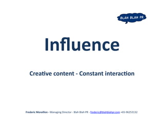 Inﬂuence	
  
    Crea+ve	
  content	
  -­‐	
  Constant	
  interac+on	
  	
  




Frederic	
  Moraillon	
  -­‐	
  Managing	
  Director	
  -­‐	
  Blah	
  Blah	
  PR	
  -­‐	
  frederic@blahblahpr.com	
  +65-­‐96253132	
  
 