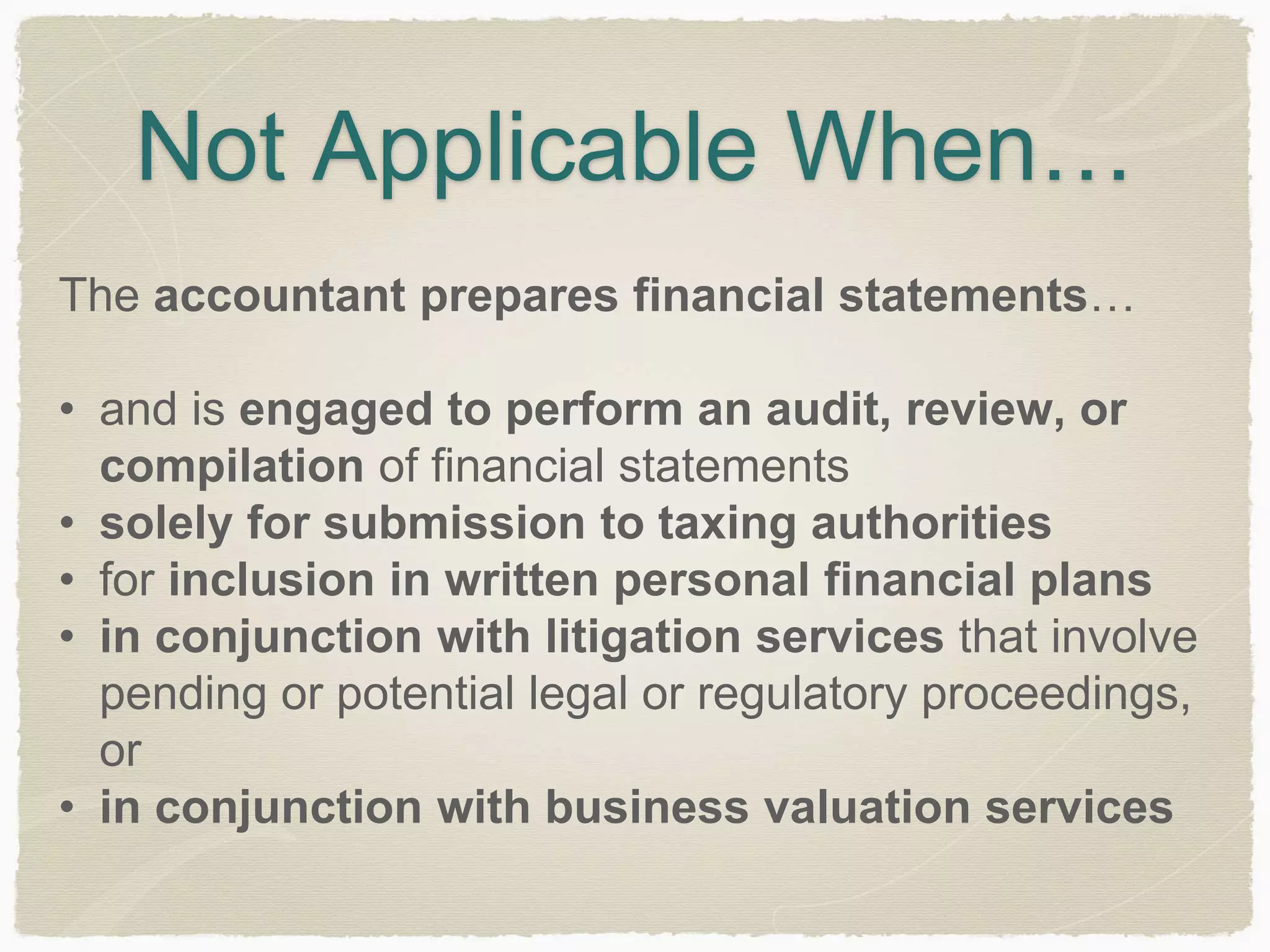 Not Applicable When… 
The accountant prepares financial statements… 
• and is engaged to perform an audit, review, or 
compilation of financial statements 
• solely for submission to taxing authorities 
• for inclusion in written personal financial plans 
• in conjunction with litigation services that involve 
pending or potential legal or regulatory proceedings, 
or 
• in conjunction with business valuation services 
 