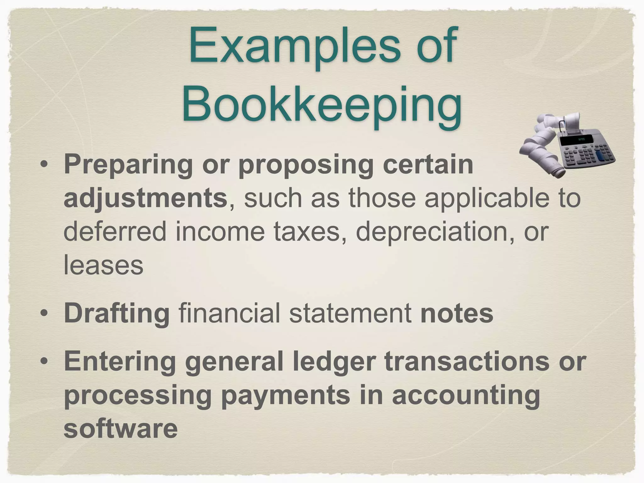 Examples of 
Bookkeeping 
• Preparing or proposing certain 
adjustments, such as those applicable to 
deferred income taxes, depreciation, or 
leases 
• Drafting financial statement notes 
• Entering general ledger transactions or 
processing payments in accounting 
software 
 