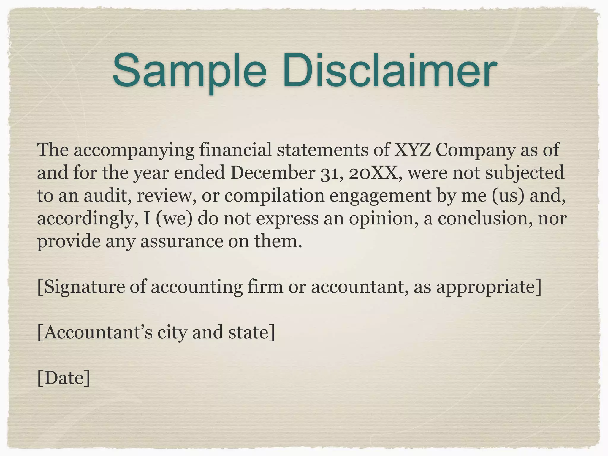 Sample Disclaimer 
The accompanying financial statements of XYZ Company as of 
and for the year ended December 31, 20XX, were not subjected 
to an audit, review, or compilation engagement by me (us) and, 
accordingly, I (we) do not express an opinion, a conclusion, nor 
provide any assurance on them. 
[Signature of accounting firm or accountant, as appropriate] 
[Accountant’s city and state] 
[Date] 
 