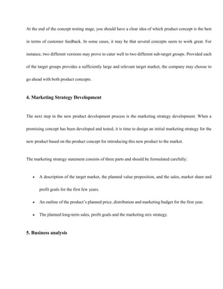 At the end of the concept testing stage, you should have a clear idea of which product concept is the best
in terms of customer feedback. In some cases, it may be that several concepts seem to work great. For
instance, two different versions may prove to cater well to two different sub-target groups. Provided each
of the target groups provides a sufficiently large and relevant target market, the company may choose to
go ahead with both product concepts.
4. Marketing Strategy Development
The next step in the new product development process is the marketing strategy development. When a
promising concept has been developed and tested, it is time to design an initial marketing strategy for the
new product based on the product concept for introducing this new product to the market.
The marketing strategy statement consists of three parts and should be formulated carefully:
 A description of the target market, the planned value proposition, and the sales, market share and
profit goals for the first few years.
 An outline of the product’s planned price, distribution and marketing budget for the first year.
 The planned long-term sales, profit goals and the marketing mix strategy.
5. Business analysis
 
