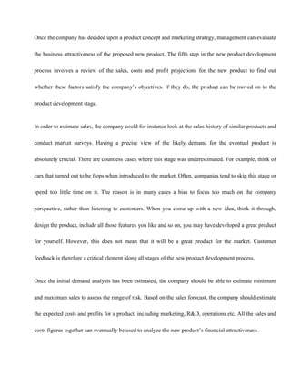 Once the company has decided upon a product concept and marketing strategy, management can evaluate
the business attractiveness of the proposed new product. The fifth step in the new product development
process involves a review of the sales, costs and profit projections for the new product to find out
whether these factors satisfy the company’s objectives. If they do, the product can be moved on to the
product development stage.
In order to estimate sales, the company could for instance look at the sales history of similar products and
conduct market surveys. Having a precise view of the likely demand for the eventual product is
absolutely crucial. There are countless cases where this stage was underestimated. For example, think of
cars that turned out to be flops when introduced to the market. Often, companies tend to skip this stage or
spend too little time on it. The reason is in many cases a bias to focus too much on the company
perspective, rather than listening to customers. When you come up with a new idea, think it through,
design the product, include all those features you like and so on, you may have developed a great product
for yourself. However, this does not mean that it will be a great product for the market. Customer
feedback is therefore a critical element along all stages of the new product development process.
Once the initial demand analysis has been estimated, the company should be able to estimate minimum
and maximum sales to assess the range of risk. Based on the sales forecast, the company should estimate
the expected costs and profits for a product, including marketing, R&D, operations etc. All the sales and
costs figures together can eventually be used to analyze the new product’s financial attractiveness.
 