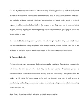 The last stage before commercialization is test marketing. In this stage of the new product development
process, the product and its proposed marketing program are tested in realistic market settings. Therefore,
test marketing gives the marketer experience with marketing the product before going to the great
expense of full introduction. In fact, it allows the company to test the product and its entire marketing
program, including targeting and positioning strategy, advertising, distributions, packaging etc. before the
full investment is made.
The amount of test marketing necessary varies with each new product. Especially when introducing a
new product that requires a large investment, when the risks are high, or when the firm is not sure of the
product or its marketing program, a significant amount of time may be spend on test marketing.
8. Commercialization
Test marketing has given management the information needed to make the final decision: Launch or do
not launch the new product. The final stage in the new product development process is
commercialization. Commercialization means nothing else than introducing a new product into the
market. At this point, the highest costs are incurred: the company may need to build or rent a
manufacturing facility. Large amounts may be spent on advertising, sales promotion and other marketing
efforts in the first year.
Some factors should be considered before the product is commercialized:
 