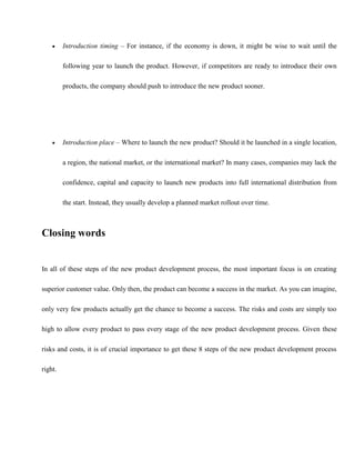  Introduction timing – For instance, if the economy is down, it might be wise to wait until the
following year to launch the product. However, if competitors are ready to introduce their own
products, the company should push to introduce the new product sooner.
 Introduction place – Where to launch the new product? Should it be launched in a single location,
a region, the national market, or the international market? In many cases, companies may lack the
confidence, capital and capacity to launch new products into full international distribution from
the start. Instead, they usually develop a planned market rollout over time.
Closing words
In all of these steps of the new product development process, the most important focus is on creating
superior customer value. Only then, the product can become a success in the market. As you can imagine,
only very few products actually get the chance to become a success. The risks and costs are simply too
high to allow every product to pass every stage of the new product development process. Given these
risks and costs, it is of crucial importance to get these 8 steps of the new product development process
right.
 