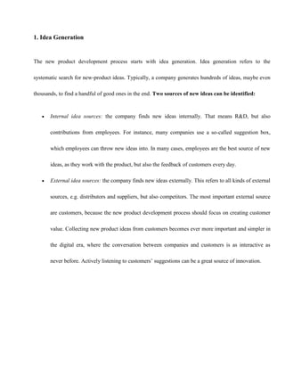 1. Idea Generation
The new product development process starts with idea generation. Idea generation refers to the
systematic search for new-product ideas. Typically, a company generates hundreds of ideas, maybe even
thousands, to find a handful of good ones in the end. Two sources of new ideas can be identified:
 Internal idea sources: the company finds new ideas internally. That means R&D, but also
contributions from employees. For instance, many companies use a so-called suggestion box,
which employees can throw new ideas into. In many cases, employees are the best source of new
ideas, as they work with the product, but also the feedback of customers every day.
 External idea sources: the company finds new ideas externally. This refers to all kinds of external
sources, e.g. distributors and suppliers, but also competitors. The most important external source
are customers, because the new product development process should focus on creating customer
value. Collecting new product ideas from customers becomes ever more important and simpler in
the digital era, where the conversation between companies and customers is as interactive as
never before. Actively listening to customers’ suggestions can be a great source of innovation.
 