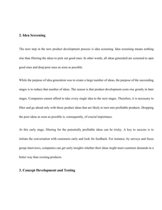2. Idea Screening
The next step in the new product development process is idea screening. Idea screening means nothing
else than filtering the ideas to pick out good ones. In other words, all ideas generated are screened to spot
good ones and drop poor ones as soon as possible.
While the purpose of idea generation was to create a large number of ideas, the purpose of the succeeding
stages is to reduce that number of ideas. The reason is that product development costs rise greatly in later
stages. Companies cannot afford to take every single idea to the next stages. Therefore, it is necessary to
filter and go ahead only with those product ideas that are likely to turn into profitable products. Dropping
the poor ideas as soon as possible is, consequently, of crucial importance.
At this early stage, filtering for the potentially profitable ideas can be tricky. A key to success is to
initiate the conversation with customers early and look for feedback. For instance, by surveys and focus
group interviews, companies can get early insights whether their ideas might meet customer demands in a
better way than existing products.
3. Concept Development and Testing
 