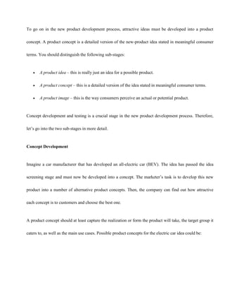 To go on in the new product development process, attractive ideas must be developed into a product
concept. A product concept is a detailed version of the new-product idea stated in meaningful consumer
terms. You should distinguish the following sub-stages:
 A product idea – this is really just an idea for a possible product.
 A product concept – this is a detailed version of the idea stated in meaningful consumer terms.
 A product image – this is the way consumers perceive an actual or potential product.
Concept development and testing is a crucial stage in the new product development process. Therefore,
let’s go into the two sub-stages in more detail.
Concept Development
Imagine a car manufacturer that has developed an all-electric car (BEV). The idea has passed the idea
screening stage and must now be developed into a concept. The marketer’s task is to develop this new
product into a number of alternative product concepts. Then, the company can find out how attractive
each concept is to customers and choose the best one.
A product concept should at least capture the realization or form the product will take, the target group it
caters to, as well as the main use cases. Possible product concepts for the electric car idea could be:
 