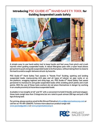 Introducing PSC Guide-It™ Hand Safety Tool for
Guiding Suspended Loads Safely
A simple easy to use hand-safety tool to keep hands and feet away from pinch and crush
injuries when guiding suspended loads. A robust fiberglass pole with a nylon head allows
personnel to push and guide suspended loads to its final place, without taking them to close to
the load to avoid a caught-betweenstruck-by hazards.
PSC Guide-it™ Hand Safety Tool assists in "Hands Free" Guiding, spotting and landing
suspended loads, maneuvering drill pipe and all types of tubular on pipe racks or on
the platform, snagging taglines and sling legs, etc. PSC Guide-it™ Hand Safety Tool assist
personnel to manoeuvre and guide suspended loads while avoiding pinch points and crush
points. With the use of these tools workers do not place themselves in danger by working
in an unsafe proximityto hazardous suspended loads.
Available in two lengths of 42” and 72” with a convenient to hold D Handle and hand stopper,
these tools weigh less than 2 kilograms but are rated to push almost 200 kgs and pull a 100
kgs of slung load.
For pricing, please send an email to Ms.Shivani Patnaik at shivani@projectsalescorp.com or
call her on +91-891-2566293. To know more about our product range visit
www.pscloadguider.in or www.projectsalescorp.in
 