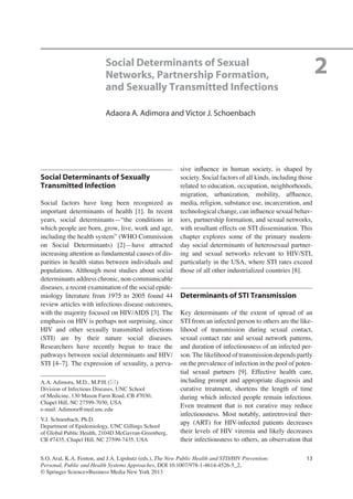 13
Social Determinants of Sexually
Transmitted Infection
Social factors have long been recognized as
important determinants of health [1]. In recent
years, social determinants—“the conditions in
which people are born, grow, live, work and age,
including the health system” (WHO Commission
on Social Determinants) [2]—have attracted
increasing attention as fundamental causes of dis-
parities in health status between individuals and
populations. Although most studies about social
determinants address chronic, non-communicable
diseases, a recent examination of the social epide-
miology literature from 1975 to 2005 found 44
review articles with infectious disease outcomes,
with the majority focused on HIV/AIDS [3]. The
emphasis on HIV is perhaps not surprising, since
HIV and other sexually transmitted infections
(STI) are by their nature social diseases.
Researchers have recently begun to trace the
pathways between social determinants and HIV/
STI [4–7]. The expression of sexuality, a perva-
sive inﬂuence in human society, is shaped by
society. Social factors of all kinds, including those
related to education, occupation, neighborhoods,
migration, urbanization, mobility, afﬂuence,
media, religion, substance use, incarceration, and
technological change, can inﬂuence sexual behav-
iors, partnership formation, and sexual networks,
with resultant effects on STI dissemination. This
chapter explores some of the primary modern-
day social determinants of heterosexual partner-
ing and sexual networks relevant to HIV/STI,
particularly in the USA, where STI rates exceed
those of all other industrialized countries [8].
Determinants of STI Transmission
Key determinants of the extent of spread of an
STI from an infected person to others are the like-
lihood of transmission during sexual contact,
sexual contact rate and sexual network patterns,
and duration of infectiousness of an infected per-
son. The likelihood of transmission depends partly
on the prevalence of infection in the pool of poten-
tial sexual partners [9]. Effective health care,
including prompt and appropriate diagnosis and
curative treatment, shortens the length of time
during which infected people remain infectious.
Even treatment that is not curative may reduce
infectiousness. Most notably, antiretroviral ther-
apy (ART) for HIV-infected patients decreases
their levels of HIV viremia and likely decreases
their infectiousness to others, an observation that
A.A. Adimora, M.D., M.P.H.(*)
Division of Infectious Diseases, UNC School
of Medicine, 130 Mason Farm Road, CB #7030,
Chapel Hill, NC 27599-7030, USA
e-mail: Adimora@med.unc.edu
V.J. Schoenbach, Ph.D.
Department of Epidemiology, UNC Gillings School
of Global Public Health, 2104D McGavran-Greenberg,
CB #7435, Chapel Hill, NC 27599-7435, USA
2Social Determinants of Sexual
Networks, Partnership Formation,
and Sexually Transmitted Infections
Adaora A. Adimora and Victor J. Schoenbach
S.O. Aral, K.A. Fenton, and J.A. Lipshutz (eds.), The New Public Health and STD/HIV Prevention:
Personal, Public and Health Systems Approaches, DOI 10.1007/978-1-4614-4526-5_2,
© Springer Science+Business Media New York 2013
 