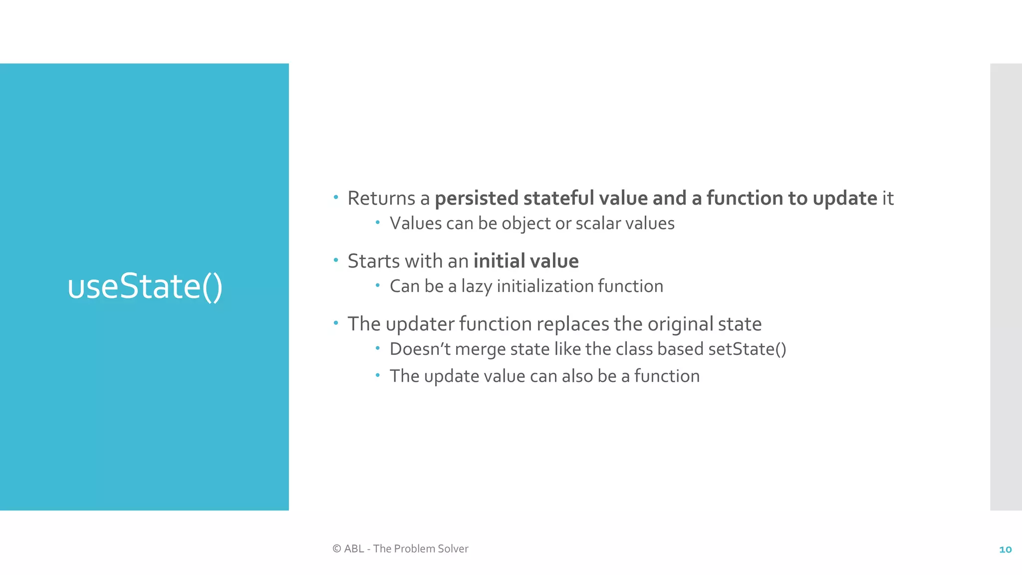 useState()
 Returns a persisted stateful value and a function to update it
 Values can be object or scalar values
 Starts with an initial value
 Can be a lazy initialization function
 The updater function replaces the original state
 Doesn’t merge state like the class based setState()
 The update value can also be a function
© ABL - The Problem Solver 10
 