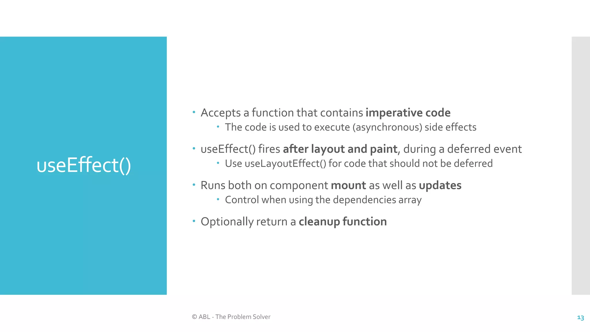 useEffect()
 Accepts a function that contains imperative code
 The code is used to execute (asynchronous) side effects
 useEffect() fires after layout and paint, during a deferred event
 Use useLayoutEffect() for code that should not be deferred
 Runs both on component mount as well as updates
 Control when using the dependencies array
 Optionally return a cleanup function
© ABL - The Problem Solver 13
 