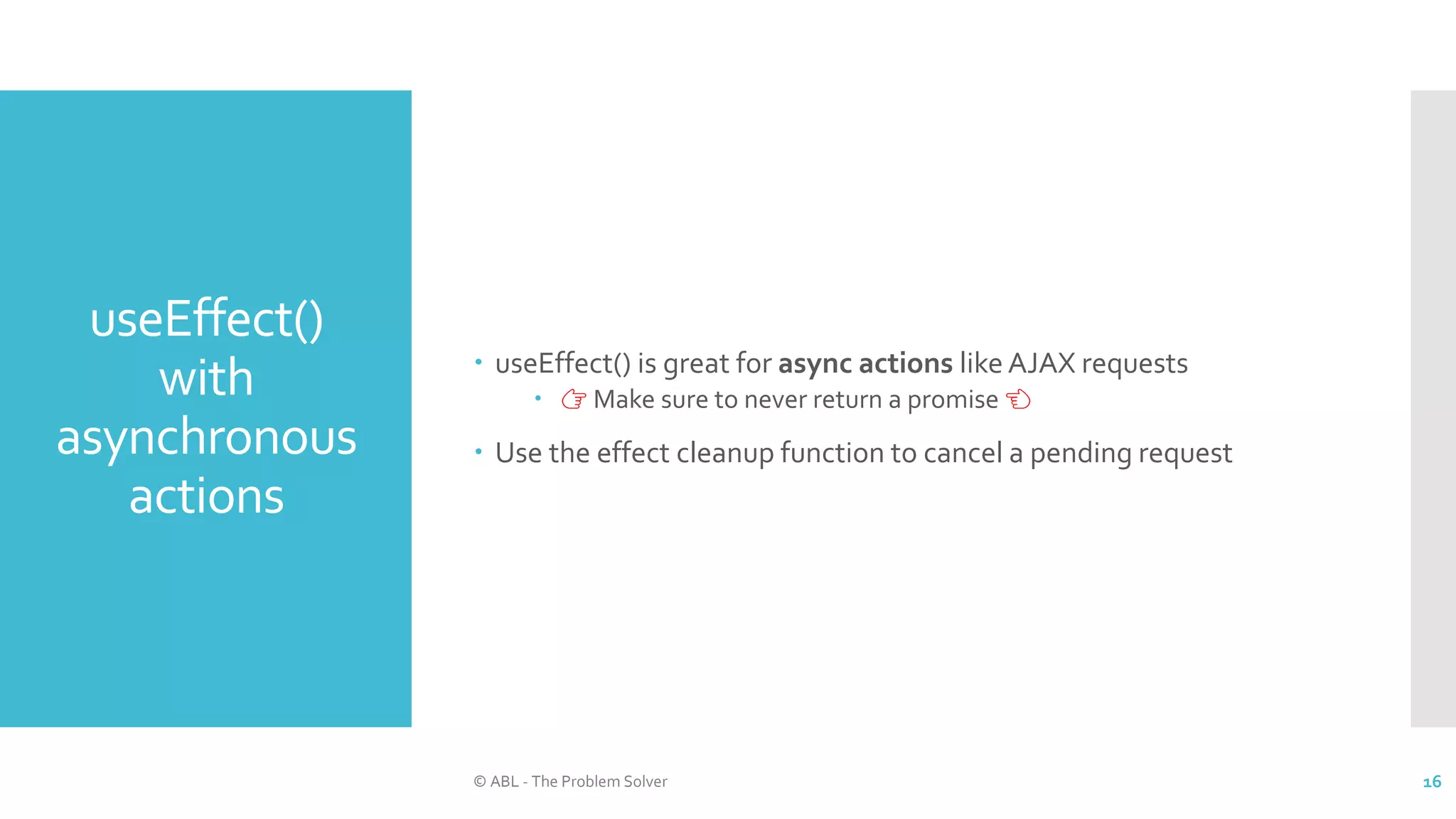 useEffect()
with
asynchronous
actions
 useEffect() is great for async actions like AJAX requests
 👉 Make sure to never return a promise 👈
 Use the effect cleanup function to cancel a pending request
© ABL - The Problem Solver 16
 