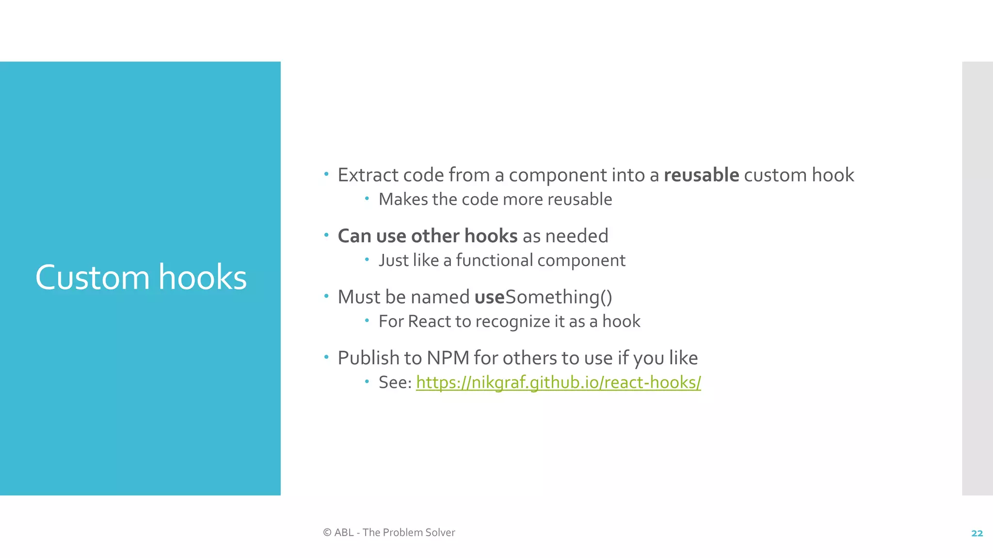 Custom hooks
 Extract code from a component into a reusable custom hook
 Makes the code more reusable
 Can use other hooks as needed
 Just like a functional component
 Must be named useSomething()
 For React to recognize it as a hook
 Publish to NPM for others to use if you like
 See: https://nikgraf.github.io/react-hooks/
© ABL - The Problem Solver 22
 