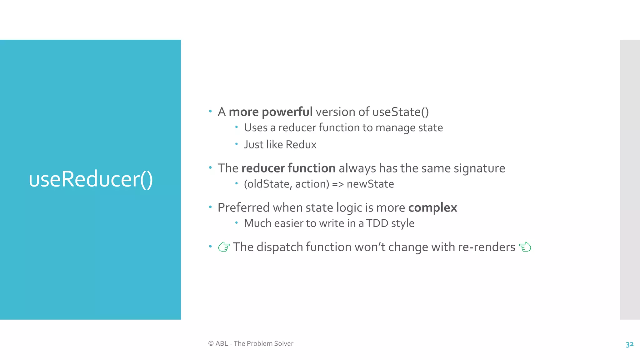 useReducer()
 A more powerful version of useState()
 Uses a reducer function to manage state
 Just like Redux
 The reducer function always has the same signature
 (oldState, action) => newState
 Preferred when state logic is more complex
 Much easier to write in aTDD style
 👉The dispatch function won’t change with re-renders 👈
© ABL - The Problem Solver 32
 