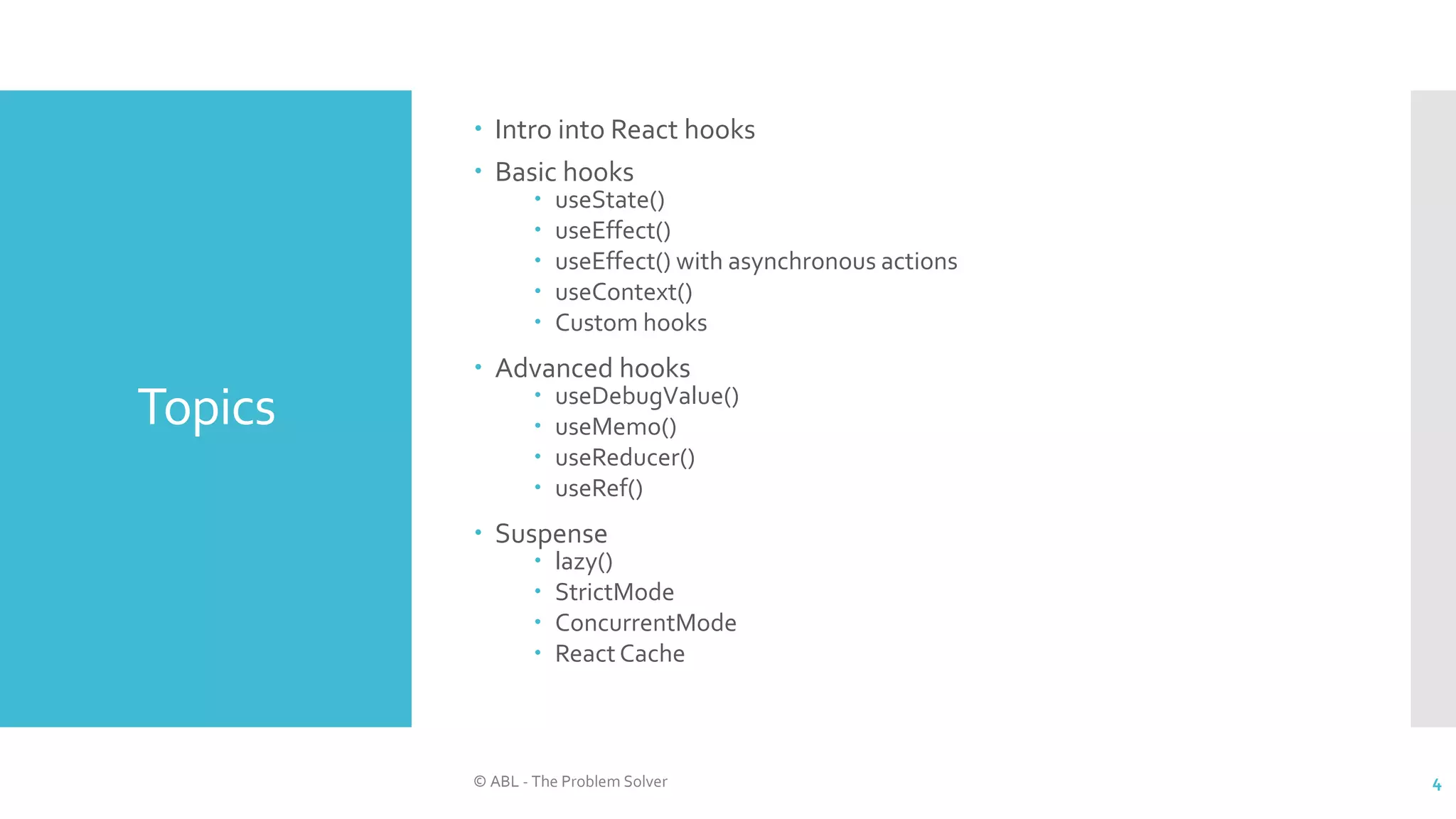 Topics
 Intro into React hooks
 Basic hooks
 useState()
 useEffect()
 useEffect() with asynchronous actions
 useContext()
 Custom hooks
 Advanced hooks
 useDebugValue()
 useMemo()
 useReducer()
 useRef()
 Suspense
 lazy()
 StrictMode
 ConcurrentMode
 React Cache
© ABL - The Problem Solver 4
 