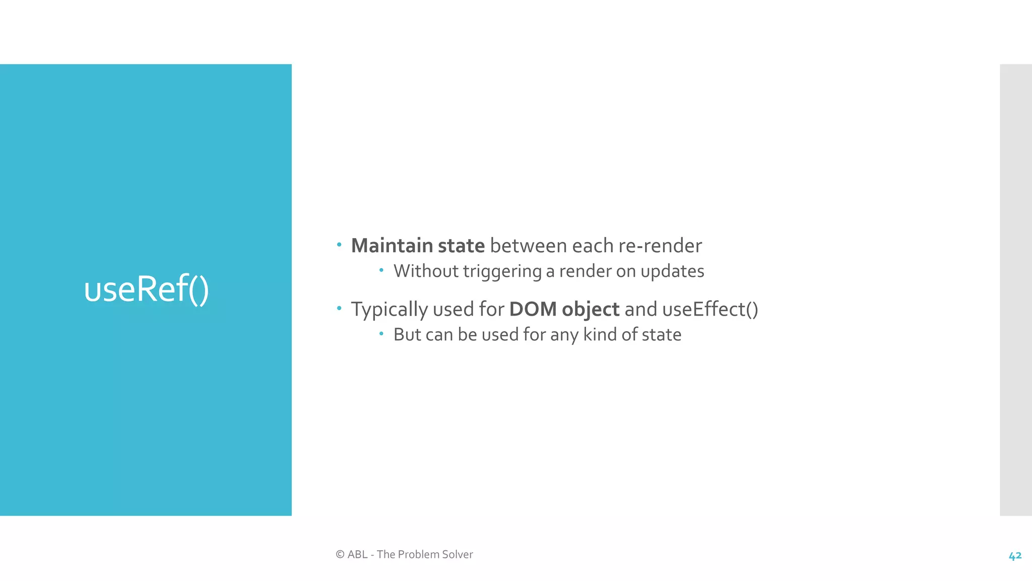 useRef()
 Maintain state between each re-render
 Without triggering a render on updates
 Typically used for DOM object and useEffect()
 But can be used for any kind of state
© ABL - The Problem Solver 42
 