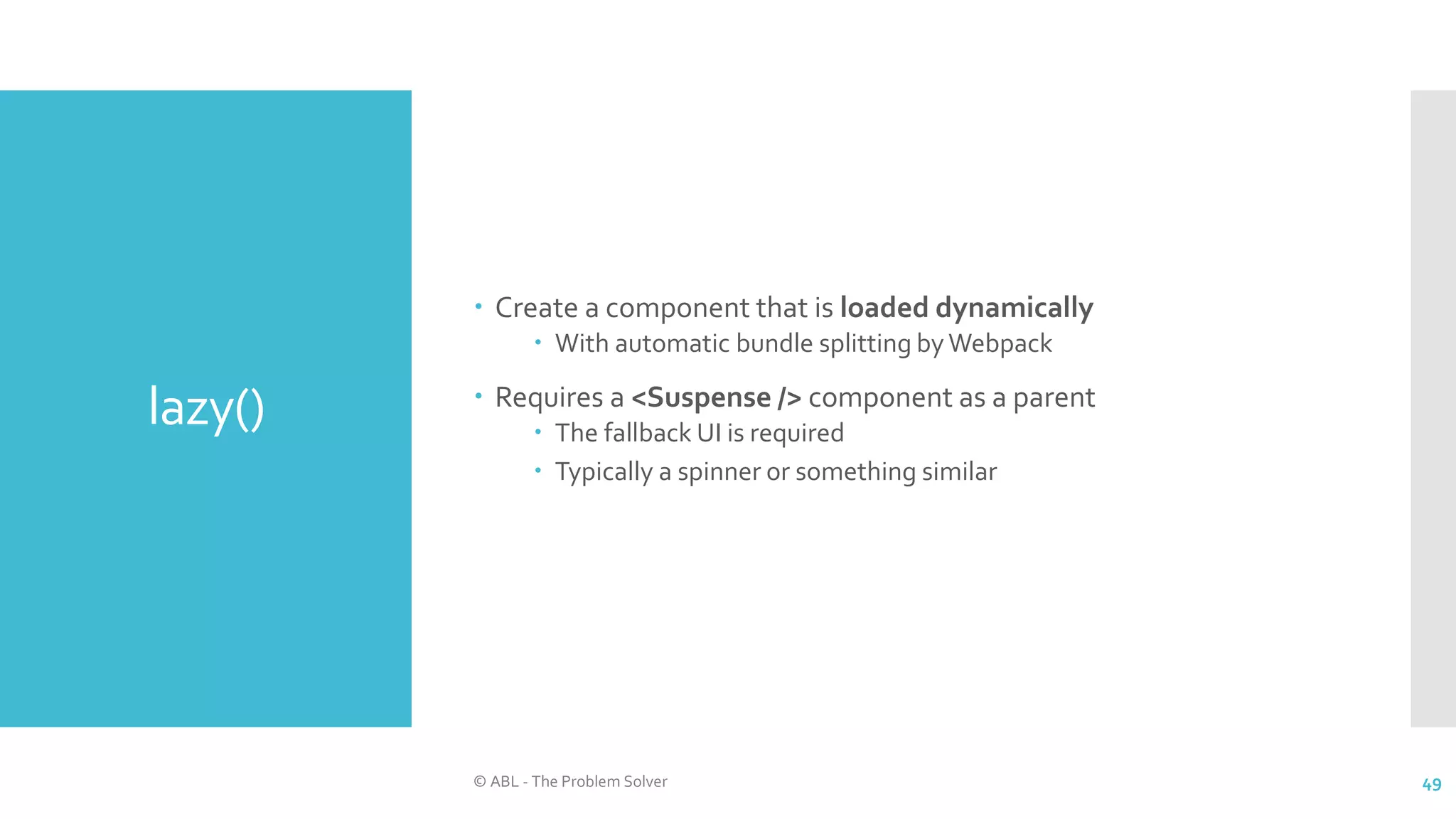 lazy()
 Create a component that is loaded dynamically
 With automatic bundle splitting by Webpack
 Requires a <Suspense /> component as a parent
 The fallback UI is required
 Typically a spinner or something similar
© ABL - The Problem Solver 49
 