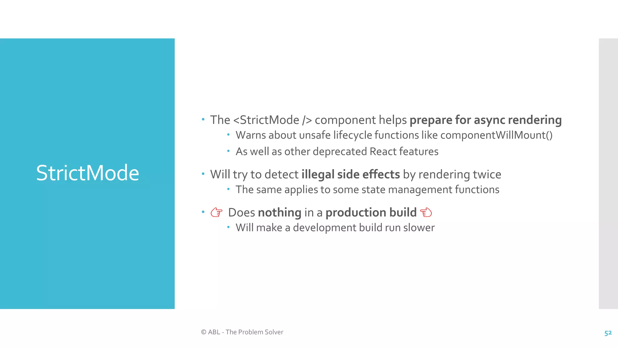 StrictMode
 The <StrictMode /> component helps prepare for async rendering
 Warns about unsafe lifecycle functions like componentWillMount()
 As well as other deprecated React features
 Will try to detect illegal side effects by rendering twice
 The same applies to some state management functions
 👉 Does nothing in a production build 👈
 Will make a development build run slower
© ABL - The Problem Solver 52
 
