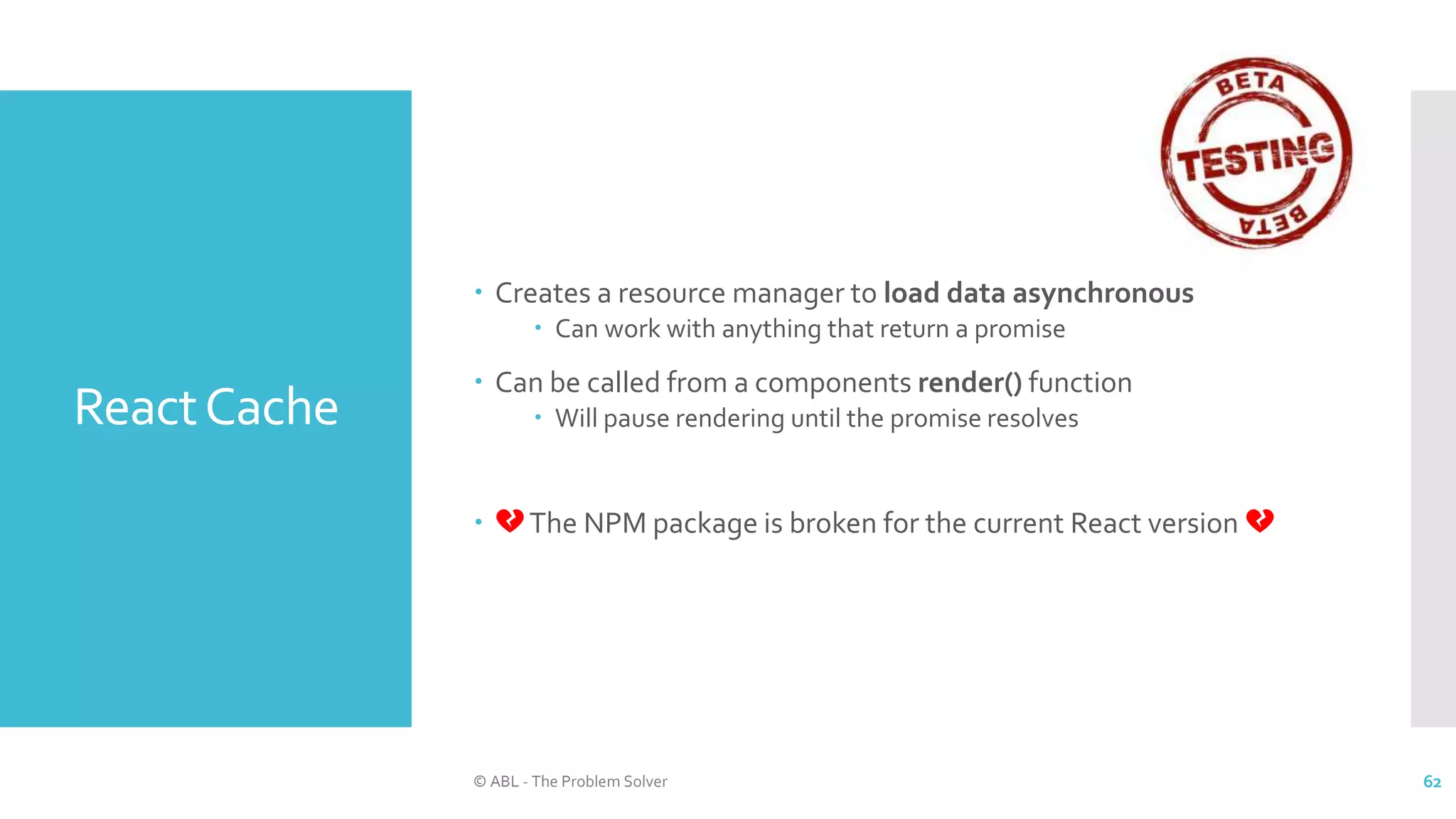ReactCache
 Creates a resource manager to load data asynchronous
 Can work with anything that return a promise
 Can be called from a components render() function
 Will pause rendering until the promise resolves
 💔The NPM package is broken for the current React version 💔
© ABL - The Problem Solver 62
 