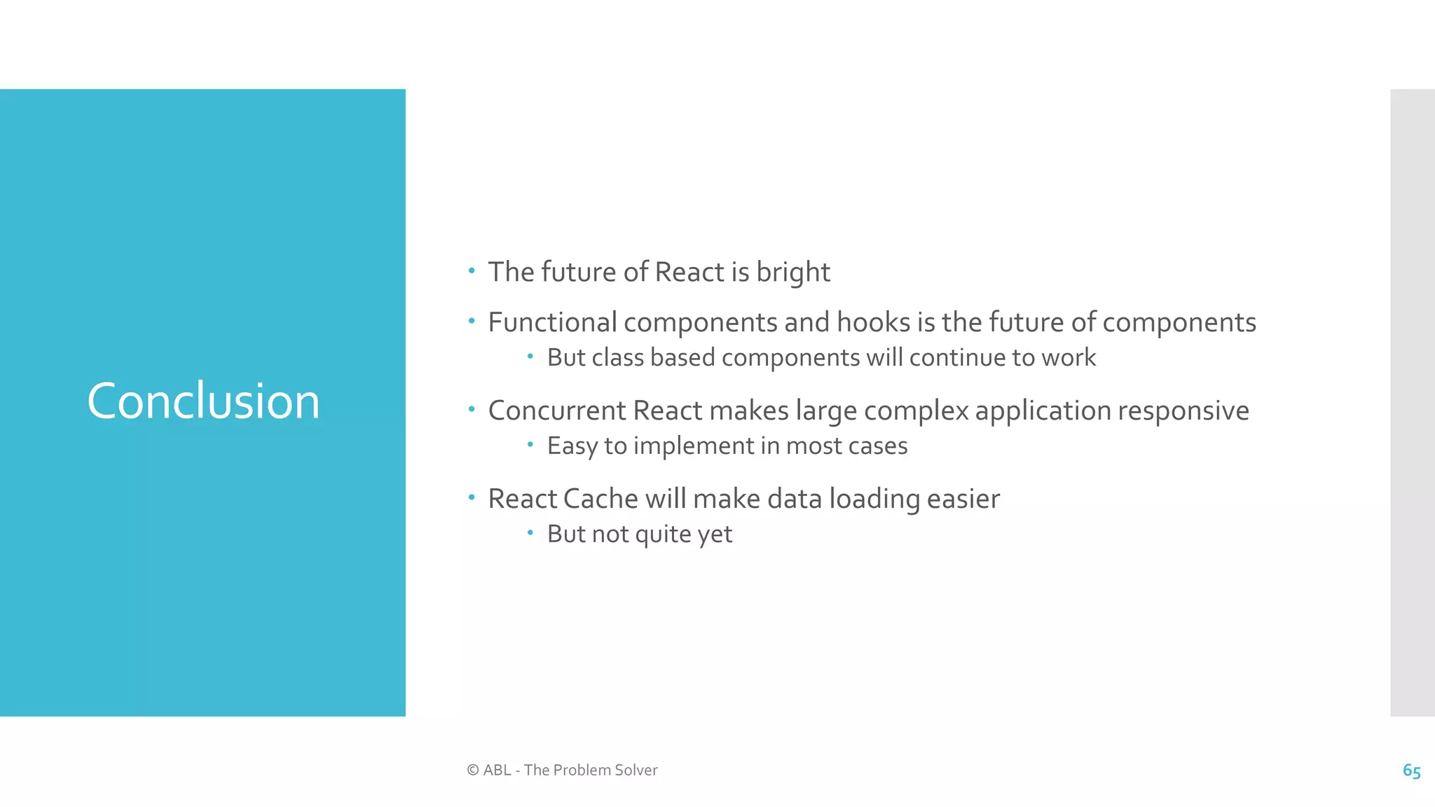 Conclusion
 The future of React is bright
 Functional components and hooks is the future of components
 But class based components will continue to work
 Concurrent React makes large complex application responsive
 Easy to implement in most cases
 React Cache will make data loading easier
 But not quite yet
© ABL - The Problem Solver 65
 