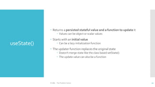 useState()
 Returns a persisted stateful value and a function to update it
 Values can be object or scalar values
 Starts with an initial value
 Can be a lazy initialization function
 The updater function replaces the original state
 Doesn’t merge state like the class based setState()
 The update value can also be a function
© ABL - The Problem Solver 10
 