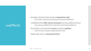 useEffect()
 Accepts a function that contains imperative code
 The code is used to execute (asynchronous) side effects
 useEffect() fires after layout and paint, during a deferred event
 Use useLayoutEffect() for code that should not be deferred
 Runs both on component mount as well as updates
 Control when using the dependencies array
 Optionally return a cleanup function
© ABL - The Problem Solver 13
 