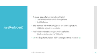 useReducer()
 A more powerful version of useState()
 Uses a reducer function to manage state
 Just like Redux
 The reducer function always has the same signature
 (oldState, action) => newState
 Preferred when state logic is more complex
 Much easier to write in aTDD style
 👉The dispatch function won’t change with re-renders 👈
© ABL - The Problem Solver 32
 