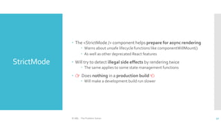 StrictMode
 The <StrictMode /> component helps prepare for async rendering
 Warns about unsafe lifecycle functions like componentWillMount()
 As well as other deprecated React features
 Will try to detect illegal side effects by rendering twice
 The same applies to some state management functions
 👉 Does nothing in a production build 👈
 Will make a development build run slower
© ABL - The Problem Solver 52
 