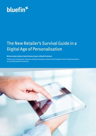The New Retailer’s Survival Guide in a
Digital Age of Personalisation
Written by Barry Moles, Retail Industry Expert at Bluefin Solutions
Preface from Cathy Barnes, Professor of Retail Innovation, Director of the Faraday Centre for Retail Excellence
at Leeds Metropolitan University
 