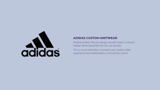 ADIDAS CUSTOM KNITWEAR
Knitted sweater that you design yourself ready in 4 hours?
Adidas’ Berlin-based Knit for You can do that.
This is a true interactive, innovative and creative retail
experience from Adidas Berlin. Can’t do this online!
 
