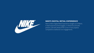 NIKE’S DIGITAL RETAIL EXPERIENCE
Here is Nike’s Digital Retail Experience straight out of Berlin.
A retail experience that engages, is interactive and sells
product, still well ahead of the curve in many aspects
compared to traditional non-engagements.
 