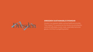 DRESDEN SUSTAINABLE EYEWEAR
Dresden is an eyewear retailer and eye healthcare provider.
Their mission? To revolutionize the industry by providing the
world with aﬀordable, locally made, sustainably-fashioned
glasses. And they’re just getting started.
 