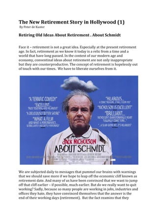 The	
  New	
  Retirement	
  Story	
  in	
  Hollywood	
  (1)	
  	
  
	
  By	
  Peter	
  de	
  Kuster	
  	
  
	
  
Retiring	
  Old	
  Ideas	
  About	
  Retirement	
  .	
  About	
  Schmidt	
  
	
  
	
  
Face	
  it	
  –	
  retirement	
  is	
  not	
  a	
  great	
  idea.	
  Especially	
  at	
  the	
  present	
  retirement	
  
age.	
  In	
  fact,	
  retirement	
  as	
  we	
  know	
  it	
  today	
  is	
  a	
  relic	
  from	
  a	
  time	
  and	
  a	
  
world	
  that	
  have	
  long	
  passed.	
  In	
  the	
  context	
  of	
  our	
  modern	
  age	
  and	
  
economy,	
  conventinal	
  ideas	
  about	
  retirement	
  are	
  not	
  only	
  inappropriate	
  
but	
  they	
  are	
  counterproductive.	
  The	
  concept	
  of	
  retirement	
  is	
  hopelessly	
  out	
  
of	
  touch	
  with	
  our	
  times.	
  	
  We	
  have	
  to	
  liberate	
  ourselves	
  from	
  it.	
  	
  
	
  




                                                                                                                                     	
  
	
  
We	
  are	
  subjected	
  daily	
  to	
  messages	
  that	
  pummel	
  our	
  brains	
  with	
  warnings	
  
that	
  we	
  should	
  save	
  more	
  if	
  we	
  hope	
  to	
  leap	
  off	
  the	
  economic	
  cliff	
  known	
  as	
  
retirement	
  date.	
  And	
  many	
  of	
  us	
  have	
  been	
  convinced	
  that	
  we	
  want	
  to	
  jump	
  
off	
  that	
  cliff	
  earlier	
  –	
  if	
  possible,	
  much	
  earlier.	
  But	
  do	
  we	
  really	
  want	
  to	
  quit	
  
working?	
  Sadly,	
  because	
  so	
  many	
  people	
  are	
  working	
  in	
  jobs,	
  industries	
  and	
  
offices	
  they	
  hate,	
  they	
  have	
  convinced	
  themselves	
  that	
  the	
  answer	
  is	
  the	
  
end	
  of	
  their	
  working	
  days	
  (retirement).	
  	
  But	
  the	
  fact	
  reamins	
  that	
  they	
  
 