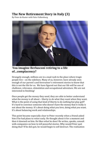 The	
  New	
  Retirement	
  Story	
  in	
  Italy	
  (3)	
  
By	
  Peter	
  de	
  Kuster	
  with	
  Falco	
  Valkenburg	
  	
  
	
  




                                                                                                                                           	
  
	
  You	
  imagine	
  Berlusconi	
  retiring	
  to	
  a	
  life	
  
of…complacency?	
  
	
  
Strangely	
  enough,	
  millions	
  are	
  in	
  a	
  mad	
  rush	
  to	
  the	
  place	
  where	
  tragic	
  
people	
  live	
  –	
  on	
  the	
  sidelines.	
  Many	
  of	
  us,	
  however,	
  have	
  already	
  seen	
  
enough	
  of	
  our	
  parent’s	
  and	
  forerunner’s	
  retirement	
  stories	
  to	
  know	
  that	
  
this	
  is	
  not	
  the	
  life	
  for	
  us.	
  	
  We	
  have	
  figured	
  out	
  that	
  our	
  life	
  will	
  be	
  one	
  of	
  
challence,	
  relevance,	
  stimulation	
  and	
  occupational	
  adventure.	
  We	
  are	
  not	
  
interested	
  in	
  finishing!	
  
	
  
Once	
  people	
  get	
  the	
  money	
  they	
  need,	
  they	
  are	
  able	
  to	
  better	
  understand	
  
what	
  the	
  money	
  is	
  all	
  about	
  –	
  liberty	
  to	
  do	
  what	
  they	
  want	
  when	
  they	
  want.	
  
What	
  is	
  the	
  point	
  of	
  using	
  that	
  kind	
  of	
  liberty	
  to	
  do	
  nothing	
  but	
  play	
  golf?	
  
It’s	
  hard	
  to	
  convince	
  someone	
  who	
  doesn’t	
  have	
  the	
  money	
  that	
  it	
  really	
  is	
  
not	
  about	
  the	
  money.	
  It’s	
  about	
  doing	
  what	
  you	
  love,	
  doing	
  what	
  you	
  want.	
  
It’s	
  about	
  balancing	
  work	
  and	
  relationships.	
  
	
  
This	
  point	
  became	
  especially	
  clear	
  to	
  Peter	
  recently	
  when	
  a	
  friend	
  asked	
  
him	
  if	
  he	
  had	
  plans	
  to	
  retire	
  early.	
  He	
  thought	
  about	
  it	
  for	
  a	
  moment	
  and	
  
then	
  it	
  dawned	
  on	
  him.	
  He	
  likes	
  what	
  he	
  does!	
  He	
  writes,	
  speaks,	
  consult	
  
with	
  companies	
  on	
  how	
  to	
  tell	
  powerful	
  stories.	
  Why	
  would	
  Peter	
  quit	
  
doing	
  that?	
  If	
  he	
  did	
  quit,	
  he	
  would	
  begin	
  to	
  self	
  destruct.	
  The	
  realization	
  	
  
 