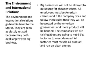 The Environment 
and International 
Relations 
• Big businesses will not be allowed to 
outsource for cheaper wages. All 
employees must be American 
citizens and if the company does not 
follow these rules then they will be 
boycotted by the American 
government and there product will 
be banned. The companies we are 
talking about are going to need big 
factories to meet demand. All 
factories must recycle all product 
and run on clean energy. 
The environment and 
international relations 
go hand in hand to the 
Starks. They are seen 
as closely related 
because they both 
deal largely with big 
business. 
 