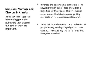 Same Sex Marriage and 
Divorces in America 
• Divorces are becoming a bigger problem 
now more than ever. There should be a 
large fine for Marriages. This fine would 
make people think twice about getting 
married and raise government income. 
• Same sex should not even be a problem. Let 
people marry any legal aged person they 
want to. They just pay the same fines that 
everyone else does. 
Same sex marriages has 
become bigger in the 
public eye than divorces 
but both of them are 
important. 
 
