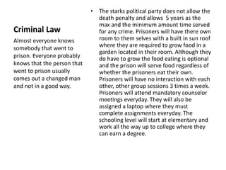 Criminal Law 
• The starks political party does not allow the 
death penalty and allows 5 years as the 
max and the minimum amount time served 
for any crime. Prisoners will have there own 
room to them selves with a built in sun roof 
where they are required to grow food in a 
garden located in their room. Although they 
do have to grow the food eating is optional 
and the prison will serve food regardless of 
whether the prisoners eat their own. 
Prisoners will have no interaction with each 
other, other group sessions 3 times a week. 
Prisoners will attend mandatory counselor 
meetings everyday. They will also be 
assigned a laptop where they must 
complete assignments everyday. The 
schooling level will start at elementary and 
work all the way up to college where they 
can earn a degree. 
Almost everyone knows 
somebody that went to 
prison. Everyone probably 
knows that the person that 
went to prison usually 
comes out a changed man 
and not in a good way. 
 