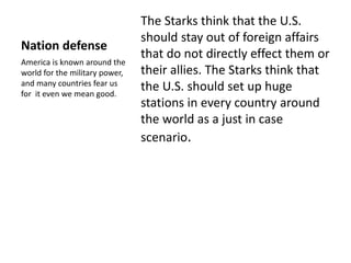Nation defense 
The Starks think that the U.S. 
should stay out of foreign affairs 
that do not directly effect them or 
their allies. The Starks think that 
the U.S. should set up huge 
stations in every country around 
the world as a just in case 
scenario. 
America is known around the 
world for the military power, 
and many countries fear us 
for it even we mean good. 
 