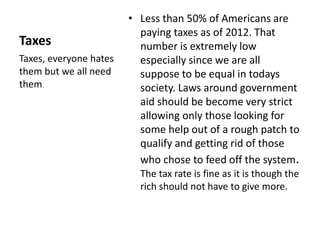Taxes 
• Less than 50% of Americans are 
paying taxes as of 2012. That 
number is extremely low 
especially since we are all 
suppose to be equal in todays 
society. Laws around government 
aid should be become very strict 
allowing only those looking for 
some help out of a rough patch to 
qualify and getting rid of those 
who chose to feed off the system. 
The tax rate is fine as it is though the 
rich should not have to give more. 
Taxes, everyone hates 
them but we all need 
them. 
 