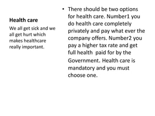 Health care 
• There should be two options 
for health care. Number1 you 
do health care completely 
privately and pay what ever the 
company offers. Number2 you 
pay a higher tax rate and get 
full health paid for by the 
Government. Health care is 
mandatory and you must 
choose one. 
We all get sick and we 
all get hurt which 
makes healthcare 
really important. 
 