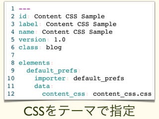 1   ---
 2   id: Content CSS Sample
 3   label: Content CSS Sample
 4   name: Content CSS Sample
 5   version: 1.0
 6   class: blog
 7
 8   elements:
 9     default_prefs:
10       importer: default_prefs
11       data:
12         content_css: content_css.css


      CSSをテーマで指定
 