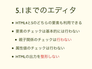 5.1までのエディタ
• HTML4と5のどちらの要素も利用できる
• 要素のチェックは基本的には行わない
 • 親子関係のチェックは行わない
• 属性値のチェックは行わない
• HTMLの出力を整形しない
 