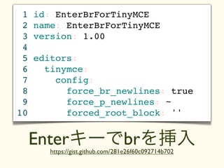 1   id: EnterBrForTinyMCE
 2   name: EnterBrForTinyMCE
 3   version: 1.00
 4
 5   editors:
 6     tinymce:
 7       config:
 8         force_br_newlines: true
 9         force_p_newlines: ~
10         forced_root_block: ''


     Enterキーでbrを挿入
        https://gist.github.com/281e26f60c092714b702
 