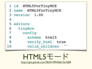 1   id: HTML5ForTinyMCE
 2   name: HTML5ForTinyMCE
 3   version: 1.00
 4
 5   editors:
 6     tinymce:
 7       config:
 8         schema: html5
 9         verify_html: true
10         valid_children: ''


         HTML5モード
        https://gist.github.com/78cf419f9456612e7d84
 