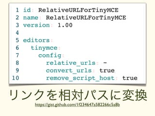 1   id: RelativeURLForTinyMCE
 2   name: RelativeURLForTinyMCE
 3   version: 1.00
 4
 5   editors:
 6     tinymce:
 7       config:
 8         relative_urls: ~
 9         convert_urls: true
10         remove_script_host: true


リンクを相対パスに変換
        https://gist.github.com/1f234647a582266c5a8b
 