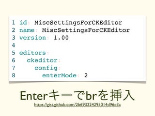 1   id: MiscSettingsForCKEditor
2   name: MiscSettingsForCKEditor
3   version: 1.00
4
5   editors:
6     ckeditor: テキスト
7       config:
8         enterMode: 2


    Enterキーでbrを挿入
       https://gist.github.com/2b693224295014d96e3a
 